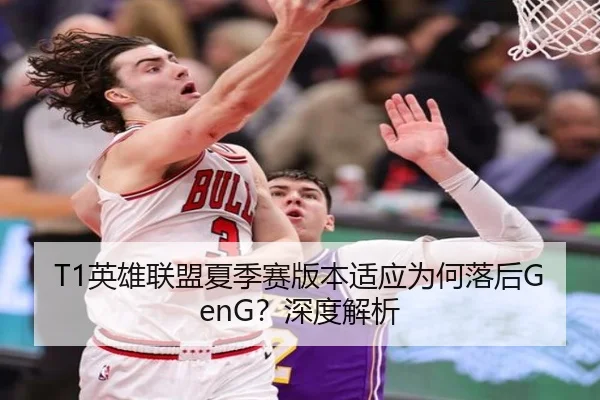 T1英雄联盟夏季赛版本适应为何落后GenG？深度解析